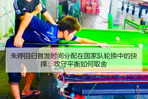 朱婷回归首发时间分配在国家队轮换中的抉择：攻守平衡如何取舍