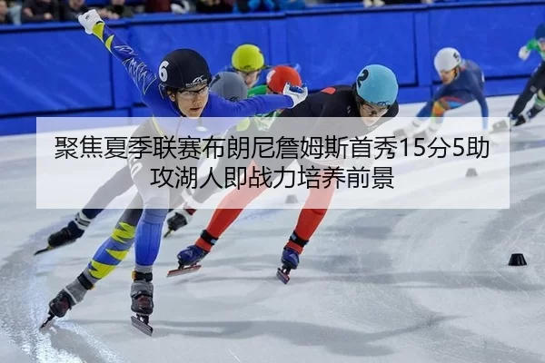 聚焦夏季联赛布朗尼詹姆斯首秀15分5助攻湖人即战力培养前景
