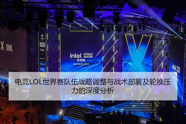 电竞LOL世界赛队伍战略调整与战术部署及轮换压力的深度分析
