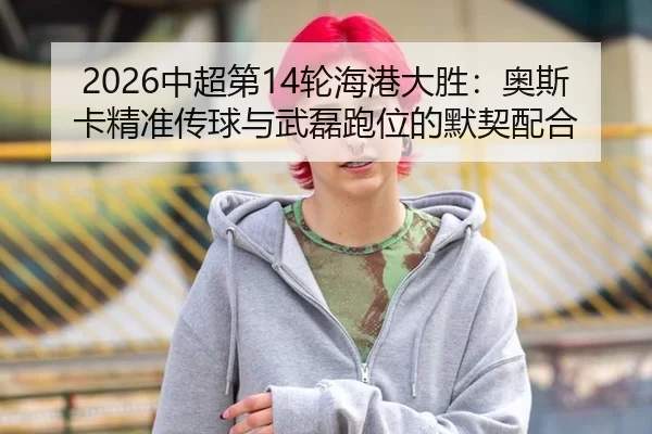 2026中超第14轮海港大胜：奥斯卡精准传球与武磊跑位的默契配合