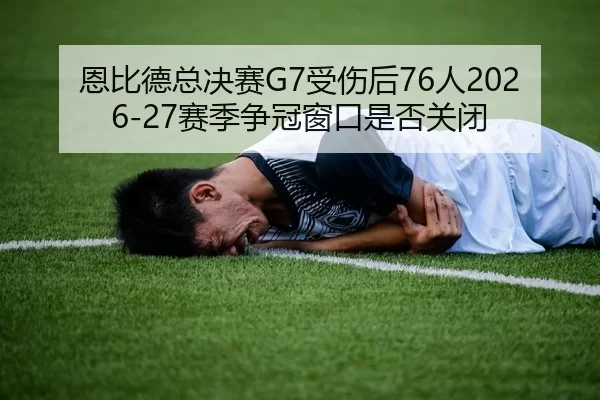 恩比德总决赛G7受伤后76人2026-27赛季争冠窗口是否关闭